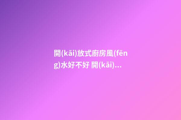 開(kāi)放式廚房風(fēng)水好不好 開(kāi)放式廚房有什么講究